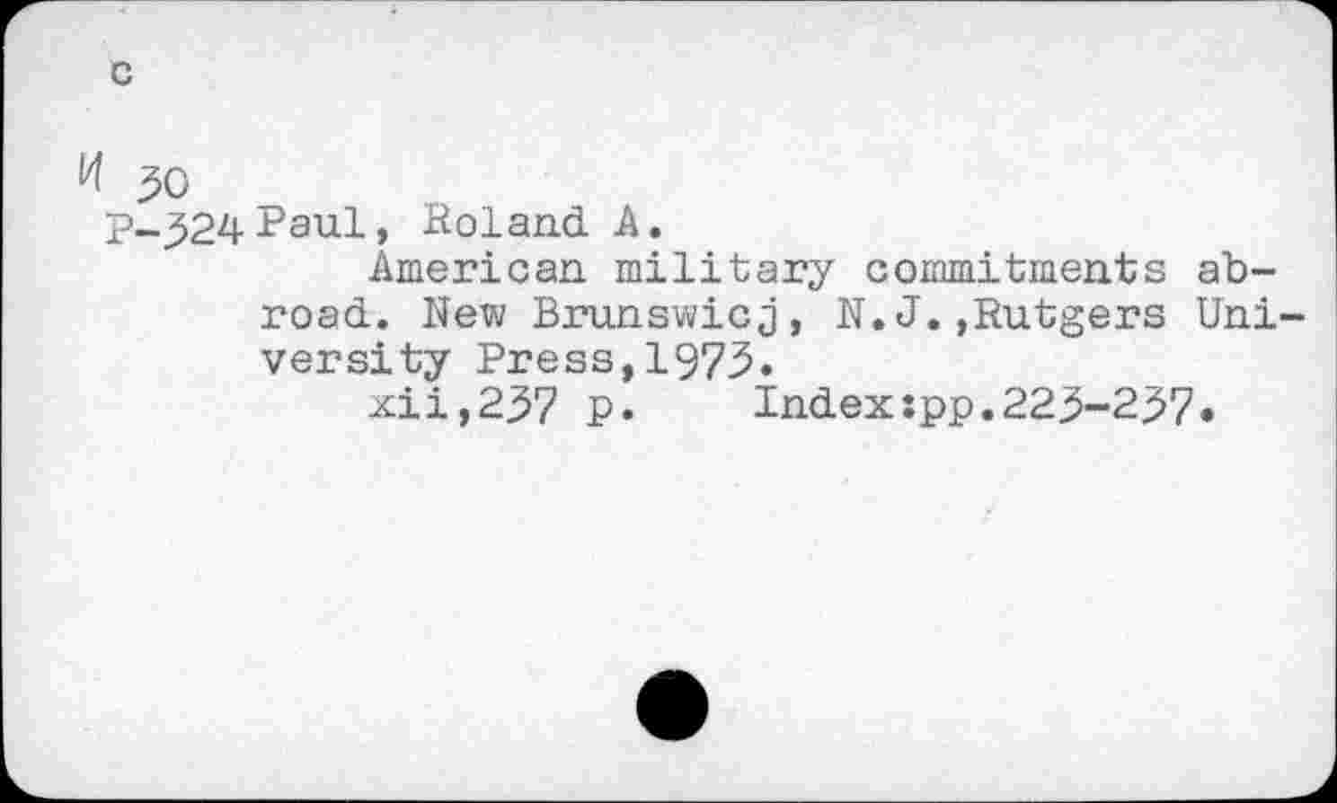 ﻿50 p__524Paul, Roland A.
American military commitments abroad. New Brunswicj, N.J.»Rutgers Uni versity Press,1973.
xii,257 ₽.	Index:pp.223-237.